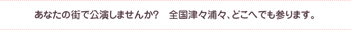 あなたの街で公演しませんか？　全国津々浦々、どこへでも参ります。